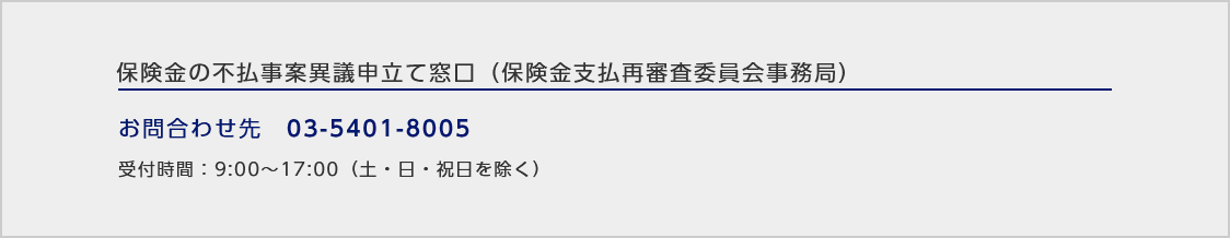 保険金の不払事案異議申立て窓口（保険金支払再審査委員会事務局）/お問い合わせ先：03-5401-8005/受付時間：9:00～17:00（土・日・祝日を除く）